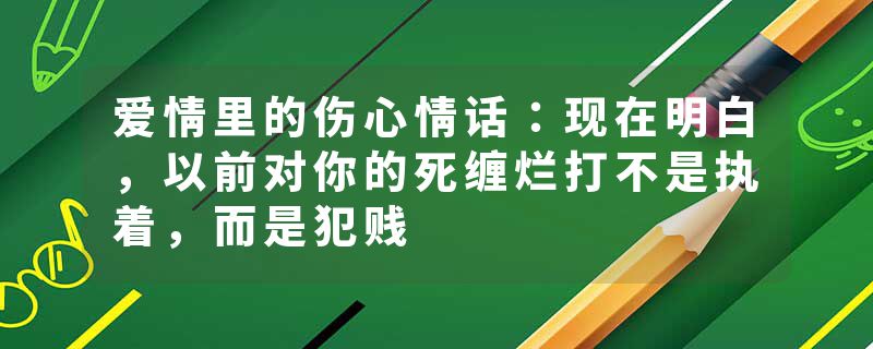 爱情里的伤心情话：现在明白，以前对你的死缠烂打不是执着，而是犯贱