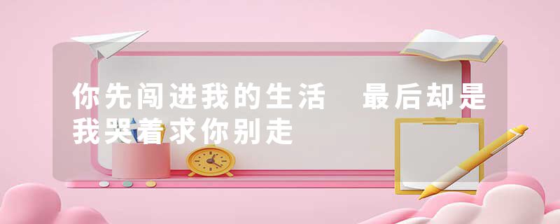 你先闯进我的生活 最后却是我哭着求你别走