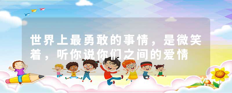 世界上最勇敢的事情，是微笑着，听你说你们之间的爱情