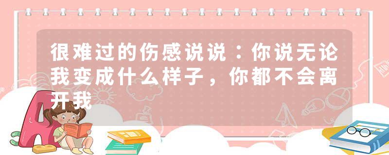 很难过的伤感说说：你说无论我变成什么样子，你都不会离开我