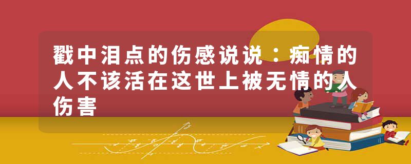 戳中泪点的伤感说说：痴情的人不该活在这世上被无情的人伤害