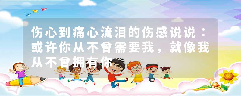 伤心到痛心流泪的伤感说说：或许你从不曾需要我，就像我从不曾拥有你