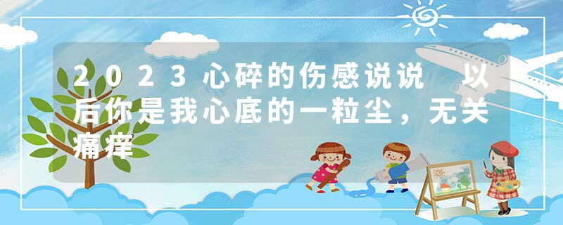 2023心碎的伤感说说 以后你是我心底的一粒尘，无关痛痒