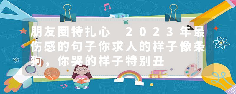 朋友圈特扎心 2023年最伤感的句子你求人的样子像条狗，你哭的样子特别丑