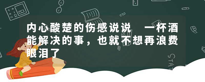 内心酸楚的伤感说说 一杯酒能解决的事，也就不想再浪费眼泪了