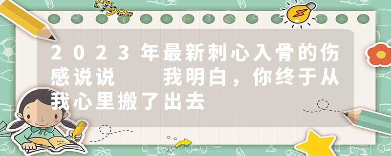 2023年最新刺心入骨的伤感说说  我明白，你终于从我心里搬了出去