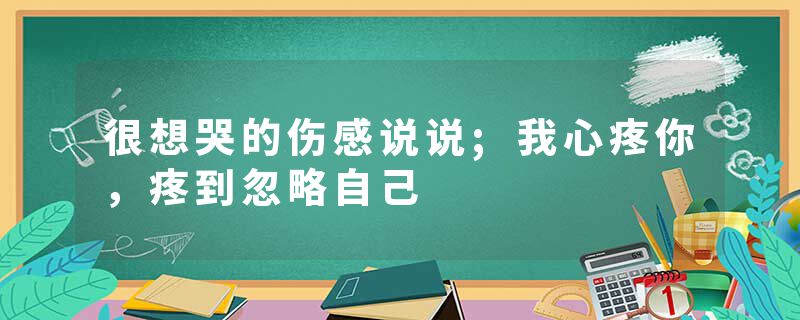 很想哭的伤感说说;我心疼你，疼到忽略自己
