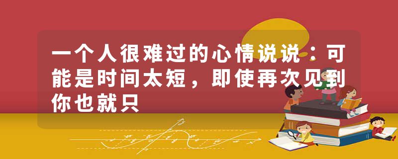 一个人很难过的心情说说：可能是时间太短，即使再次见到你也就只