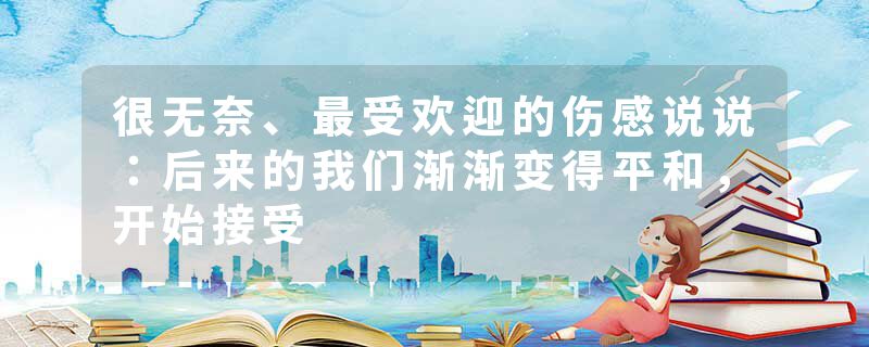 很无奈、最受欢迎的伤感说说：后来的我们渐渐变得平和，开始接受