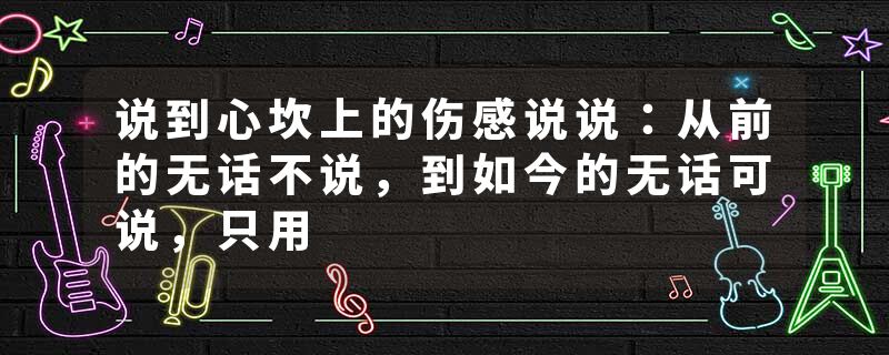 说到心坎上的伤感说说：从前的无话不说，到如今的无话可说，只用