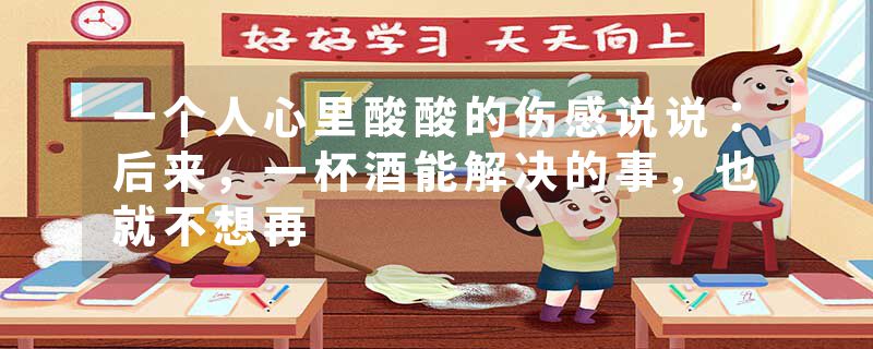 一个人心里酸酸的伤感说说：后来，一杯酒能解决的事，也就不想再