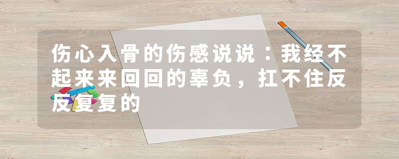 伤心入骨的伤感说说：我经不起来来回回的辜负，扛不住反反复复的