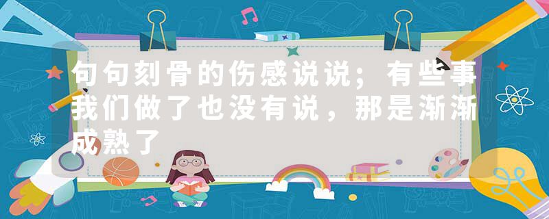 句句刻骨的伤感说说;有些事我们做了也没有说，那是渐渐成熟了