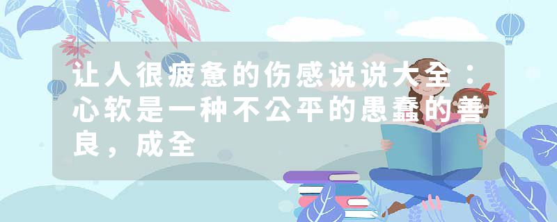 让人很疲惫的伤感说说大全：心软是一种不公平的愚蠢的善良，成全