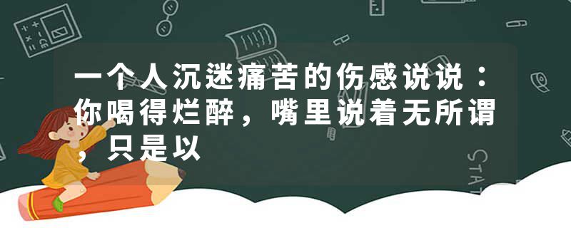 一个人沉迷痛苦的伤感说说：你喝得烂醉，嘴里说着无所谓，只是以