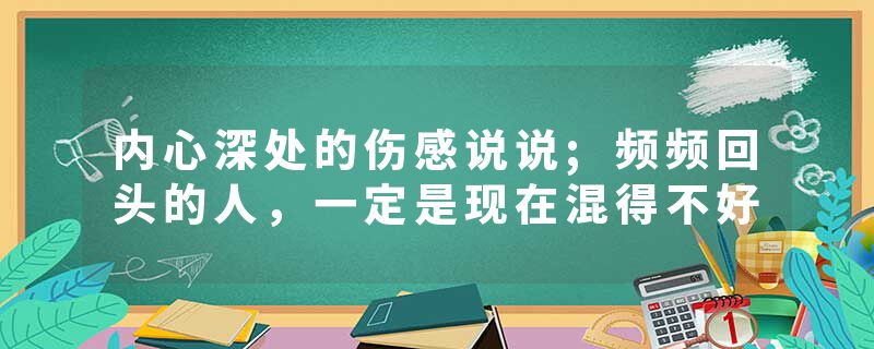 内心深处的伤感说说;频频回头的人，一定是现在混得不好